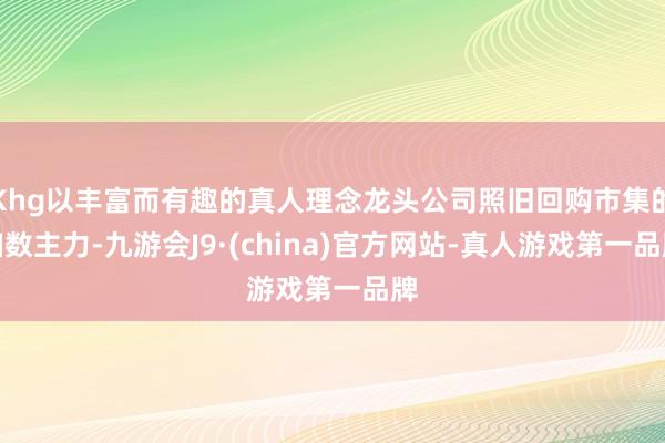 Khg以丰富而有趣的真人理念龙头公司照旧回购市集的扫数主力-九游会J9·(china)官方网站-真人游戏第一品牌