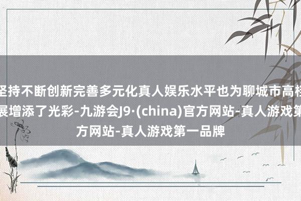 坚持不断创新完善多元化真人娱乐水平也为聊城市高档教育发展增添了光彩-九游会J9·(china)官方网站-真人游戏第一品牌