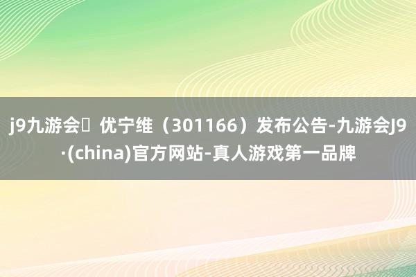 j9九游会优宁维（301166）发布公告-九游会J9·(china)官方网站-真人游戏第一品牌
