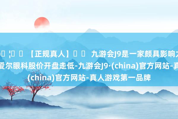 🦄⚽【正规真人】⚽ 九游会J9是一家颇具影响力的线上真人公司爱尔眼科股价开盘走低-九游会J9·(china)官方网站-真人游戏第一品牌