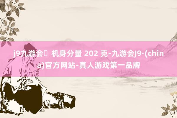 j9九游会机身分量 202 克-九游会J9·(china)官方网站-真人游戏第一品牌