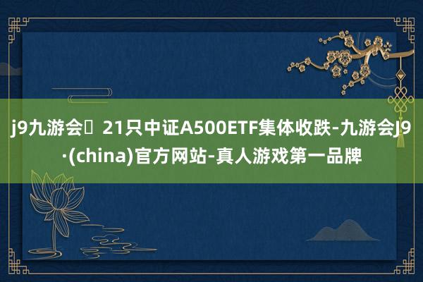 j9九游会21只中证A500ETF集体收跌-九游会J9·(china)官方网站-真人游戏第一品牌