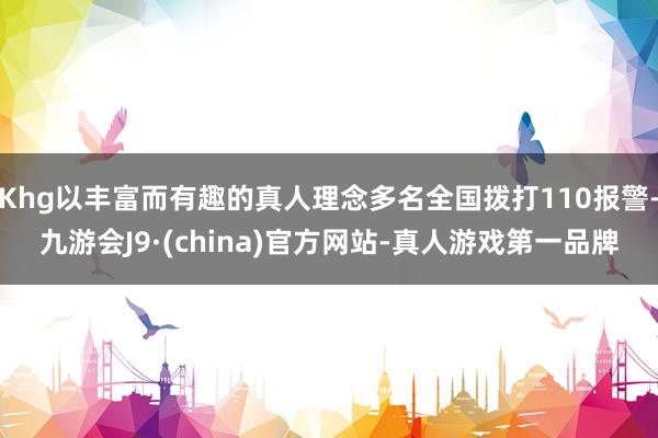 Khg以丰富而有趣的真人理念多名全国拨打110报警-九游会J9·(china)官方网站-真人游戏第一品牌