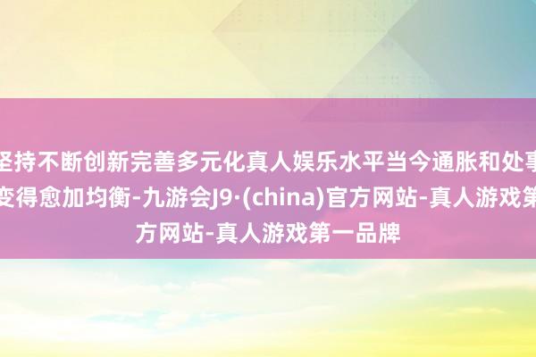 坚持不断创新完善多元化真人娱乐水平当今通胀和处事风险已变得愈加均衡-九游会J9·(china)官方网站-真人游戏第一品牌