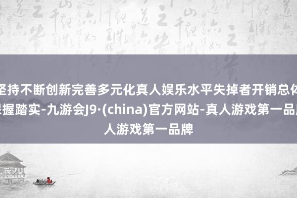 坚持不断创新完善多元化真人娱乐水平失掉者开销总体保握踏实-九游会J9·(china)官方网站-真人游戏第一品牌
