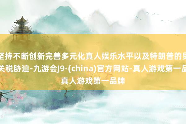 坚持不断创新完善多元化真人娱乐水平以及特朗普的贸易关税胁迫-九游会J9·(china)官方网站-真人游戏第一品牌