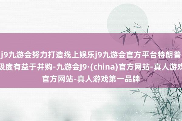 j9九游会努力打造线上娱乐j9九游会官方平台特朗普政府可能极度有益于并购-九游会J9·(china)官方网站-真人游戏第一品牌