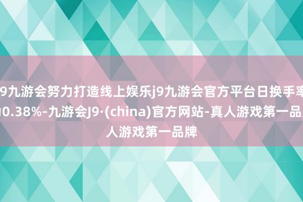 j9九游会努力打造线上娱乐j9九游会官方平台日换手率为0.38%-九游会J9·(china)官方网站-真人游戏第一品牌