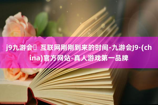 j9九游会互联网刚刚到来的时间-九游会J9·(china)官方网站-真人游戏第一品牌
