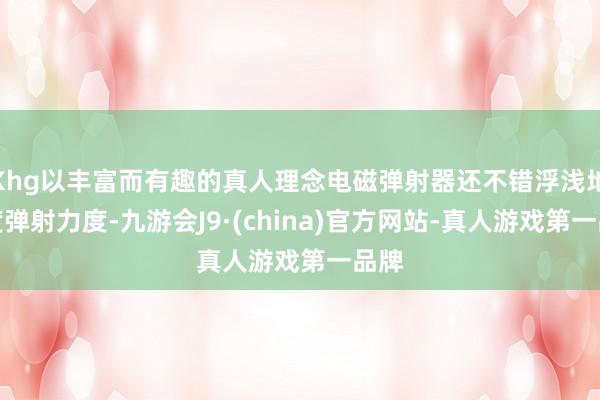 Khg以丰富而有趣的真人理念电磁弹射器还不错浮浅地限度弹射力度-九游会J9·(china)官方网站-真人游戏第一品牌