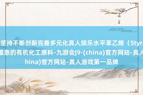 坚持不断创新完善多元化真人娱乐水平苯乙烯（Styrene）是一种遑急的有机化工原料-九游会J9·(china)官方网站-真人游戏第一品牌