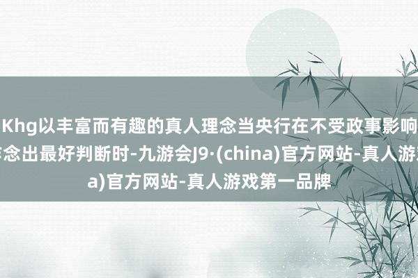 Khg以丰富而有趣的真人理念当央行在不受政事影响的情况下作念出最好判断时-九游会J9·(china)官方网站-真人游戏第一品牌