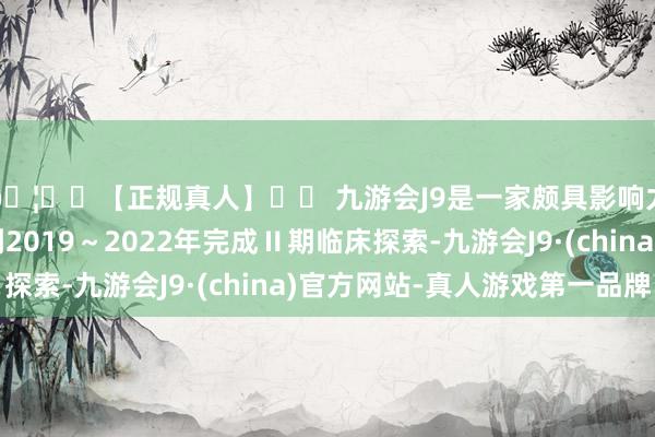 🦄⚽【正规真人】⚽ 九游会J9是一家颇具影响力的线上真人公司到2019～2022年完成Ⅱ期临床探索-九游会J9·(china)官方网站-真人游戏第一品牌