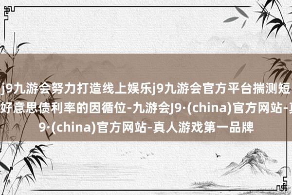 j9九游会努力打造线上娱乐j9九游会官方平台揣测短期4.0%是10年期好意思债利率的因循位-九游会J9·(china)官方网站-真人游戏第一品牌