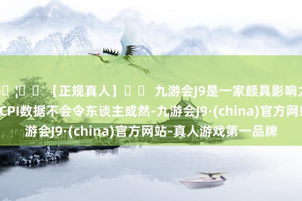 🦄⚽【正规真人】⚽ 九游会J9是一家颇具影响力的线上真人公司“ CPI数据不会令东谈主或然-九游会J9·(china)官方网站-真人游戏第一品牌