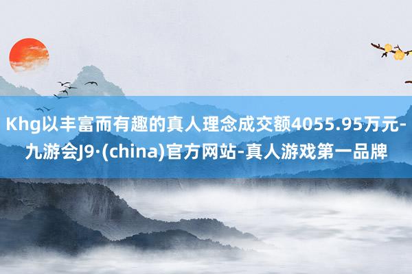 Khg以丰富而有趣的真人理念成交额4055.95万元-九游会J9·(china)官方网站-真人游戏第一品牌