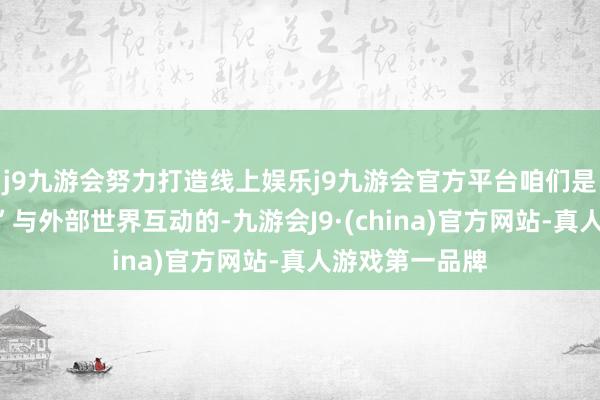 j9九游会努力打造线上娱乐j9九游会官方平台咱们是用“激情框架”与外部世界互动的-九游会J9·(china)官方网站-真人游戏第一品牌