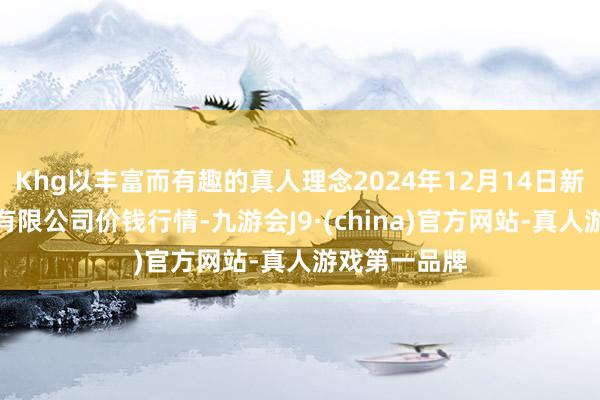 Khg以丰富而有趣的真人理念2024年12月14日新疆通汇市集有限公司价钱行情-九游会J9·(china)官方网站-真人游戏第一品牌