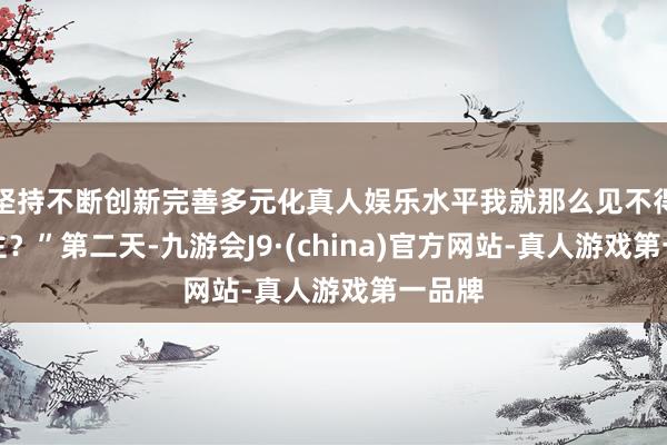 坚持不断创新完善多元化真人娱乐水平我就那么见不得东谈主？”第二天-九游会J9·(china)官方网站-真人游戏第一品牌