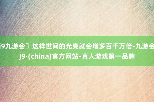 j9九游会这样世间的光亮就会增多百千万倍-九游会J9·(china)官方网站-真人游戏第一品牌
