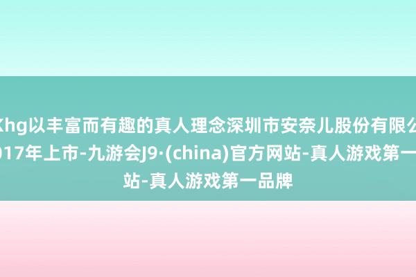 Khg以丰富而有趣的真人理念深圳市安奈儿股份有限公司2017年上市-九游会J9·(china)官方网站-真人游戏第一品牌