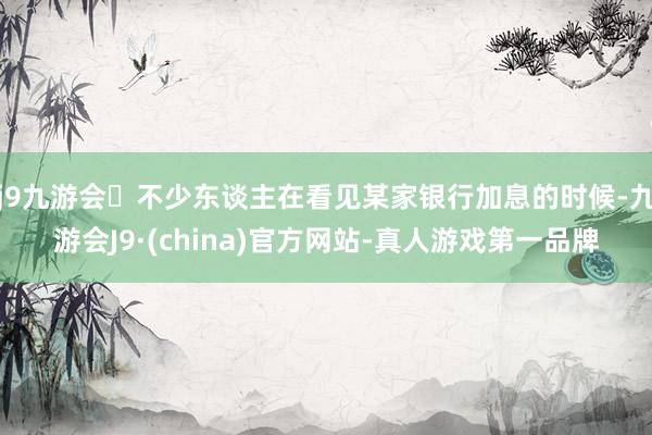 j9九游会不少东谈主在看见某家银行加息的时候-九游会J9·(china)官方网站-真人游戏第一品牌