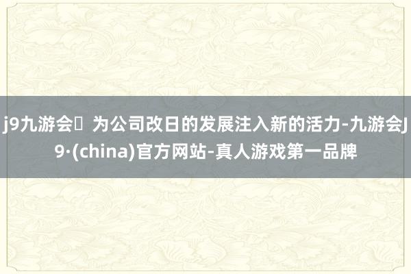 j9九游会为公司改日的发展注入新的活力-九游会J9·(china)官方网站-真人游戏第一品牌