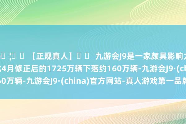 🦄⚽【正规真人】⚽ 九游会J9是一家颇具影响力的线上真人公司比4月修正后的1725万辆下落约160万辆-九游会J9·(china)官方网站-真人游戏第一品牌