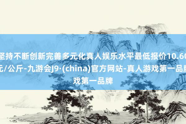 坚持不断创新完善多元化真人娱乐水平最低报价10.60元/公斤-九游会J9·(china)官方网站-真人游戏第一品牌