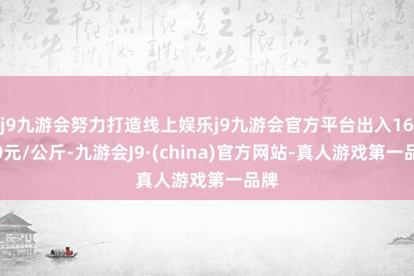 j9九游会努力打造线上娱乐j9九游会官方平台出入16.00元/公斤-九游会J9·(china)官方网站-真人游戏第一品牌