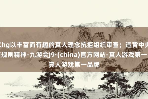 Khg以丰富而有趣的真人理念抗拒组织审查；违背中央八项规则精神-九游会J9·(china)官方网站-真人游戏第一品牌