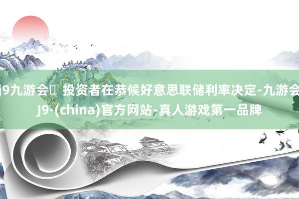 j9九游会投资者在恭候好意思联储利率决定-九游会J9·(china)官方网站-真人游戏第一品牌