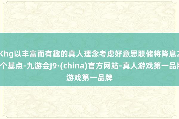 Khg以丰富而有趣的真人理念考虑好意思联储将降息25个基点-九游会J9·(china)官方网站-真人游戏第一品牌