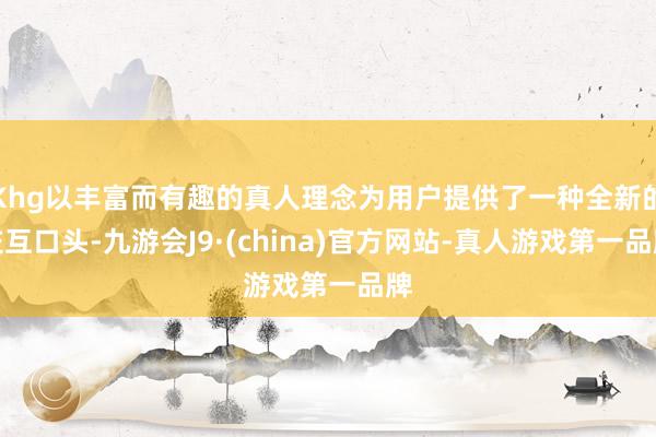 Khg以丰富而有趣的真人理念为用户提供了一种全新的交互口头-九游会J9·(china)官方网站-真人游戏第一品牌
