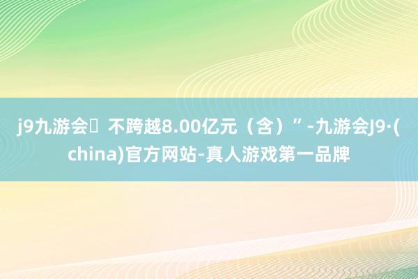 j9九游会不跨越8.00亿元（含）”-九游会J9·(china)官方网站-真人游戏第一品牌