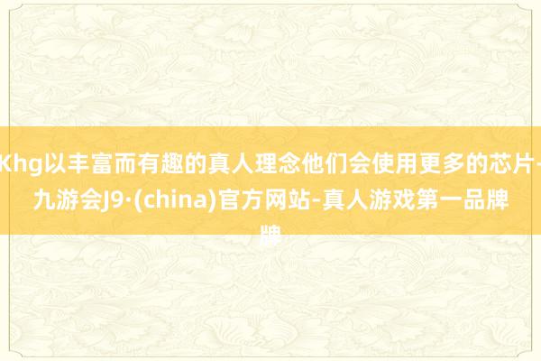 Khg以丰富而有趣的真人理念他们会使用更多的芯片-九游会J9·(china)官方网站-真人游戏第一品牌