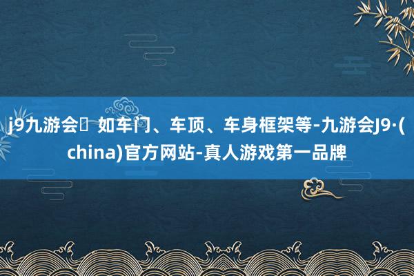 j9九游会如车门、车顶、车身框架等-九游会J9·(china)官方网站-真人游戏第一品牌