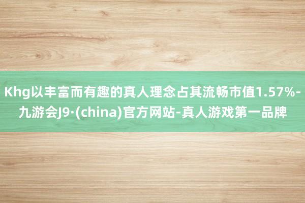 Khg以丰富而有趣的真人理念占其流畅市值1.57%-九游会J9·(china)官方网站-真人游戏第一品牌