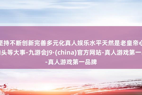 坚持不断创新完善多元化真人娱乐水平天然是老皇帝心中的头等大事-九游会J9·(china)官方网站-真人游戏第一品牌