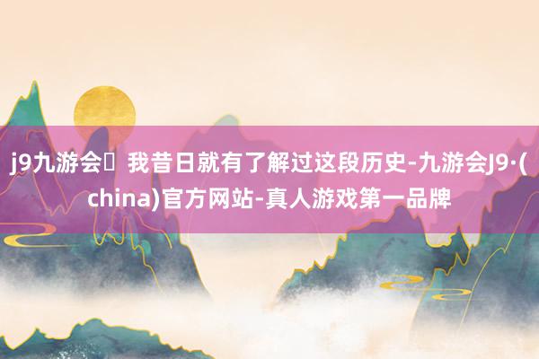 j9九游会我昔日就有了解过这段历史-九游会J9·(china)官方网站-真人游戏第一品牌