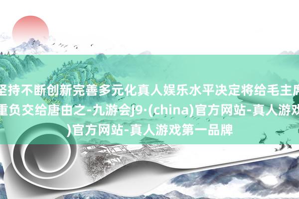 坚持不断创新完善多元化真人娱乐水平决定将给毛主席动手术的重负交给唐由之-九游会J9·(china)官方网站-真人游戏第一品牌