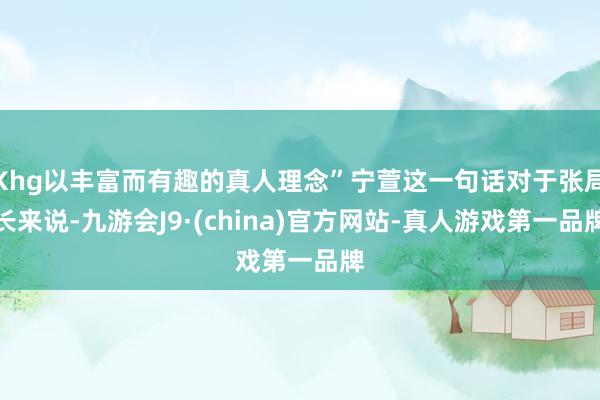 Khg以丰富而有趣的真人理念”宁萱这一句话对于张局长来说-九游会J9·(china)官方网站-真人游戏第一品牌