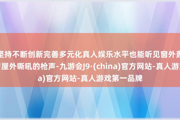 坚持不断创新完善多元化真人娱乐水平也能听见窗外轰鸣的火药与屋外嘶吼的枪声-九游会J9·(china)官方网站-真人游戏第一品牌