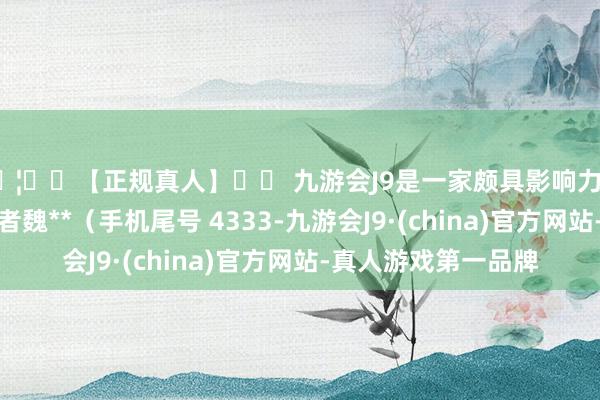 🦄⚽【正规真人】⚽ 九游会J9是一家颇具影响力的线上真人公司滥用者魏**（手机尾号 4333-九游会J9·(china)官方网站-真人游戏第一品牌