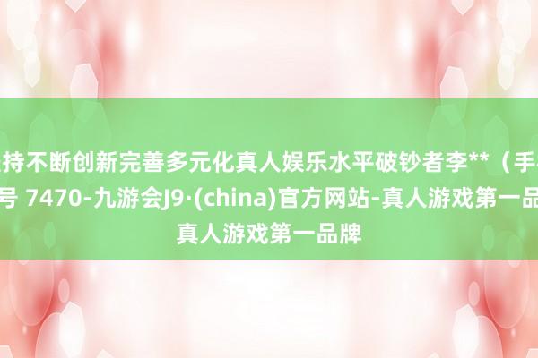 坚持不断创新完善多元化真人娱乐水平破钞者李**（手机尾号 7470-九游会J9·(china)官方网站-真人游戏第一品牌