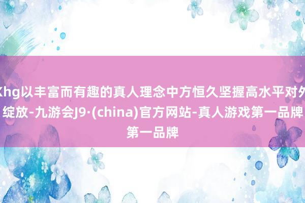 Khg以丰富而有趣的真人理念中方恒久坚握高水平对外绽放-九游会J9·(china)官方网站-真人游戏第一品牌