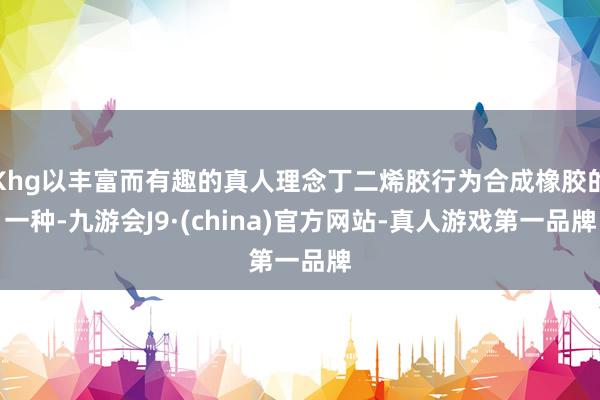 Khg以丰富而有趣的真人理念丁二烯胶行为合成橡胶的一种-九游会J9·(china)官方网站-真人游戏第一品牌
