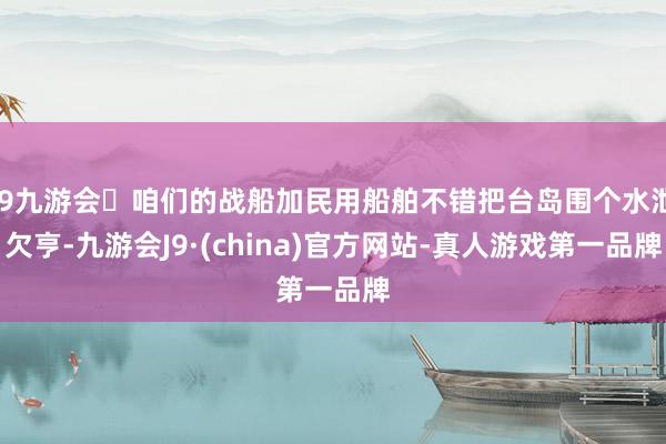 j9九游会咱们的战船加民用船舶不错把台岛围个水泄欠亨-九游会J9·(china)官方网站-真人游戏第一品牌