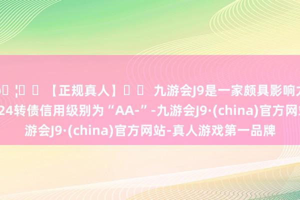 🦄⚽【正规真人】⚽ 九游会J9是一家颇具影响力的线上真人公司豪24转债信用级别为“AA-”-九游会J9·(china)官方网站-真人游戏第一品牌