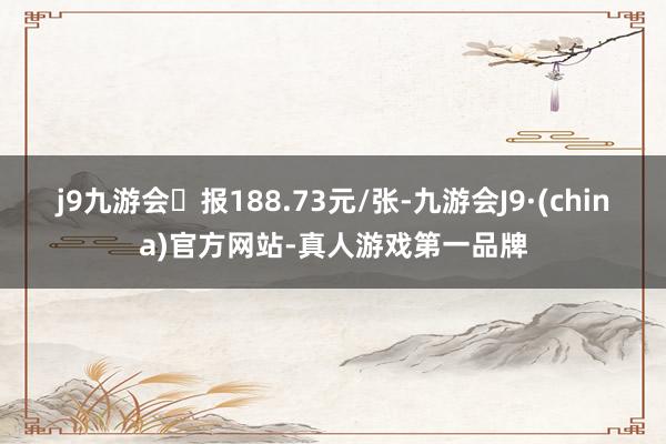 j9九游会报188.73元/张-九游会J9·(china)官方网站-真人游戏第一品牌